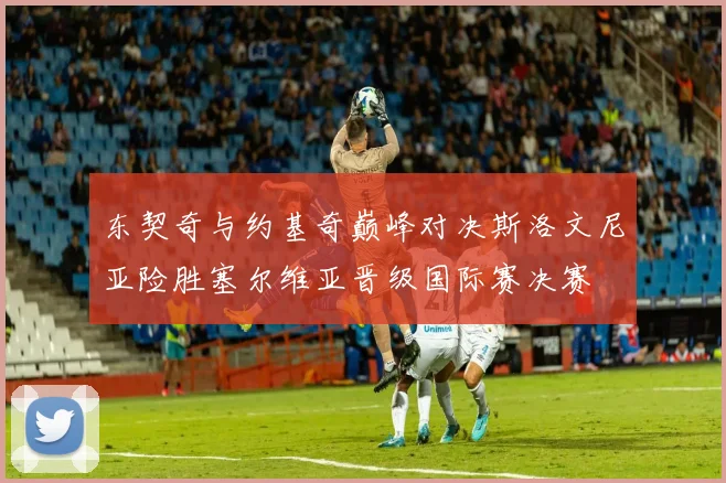 东契奇与约基奇巅峰对决斯洛文尼亚险胜塞尔维亚晋级国际赛决赛
