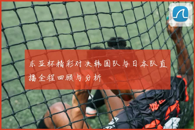 东亚杯精彩对决韩国队与日本队直播全程回顾与分析