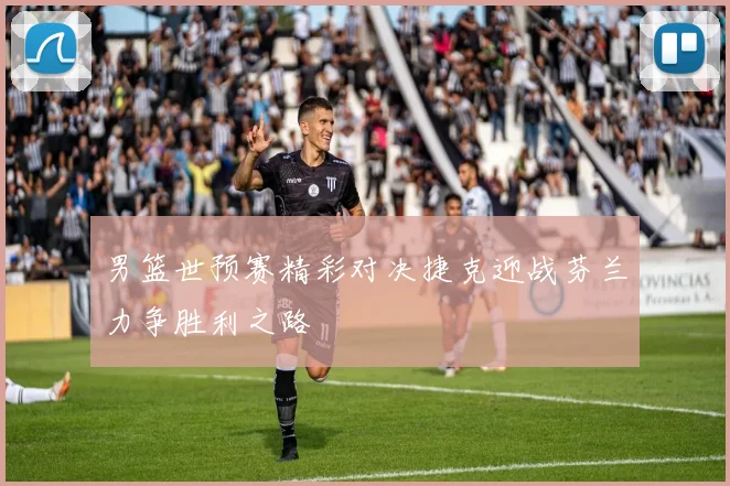 男篮世预赛精彩对决捷克迎战芬兰力争胜利之路