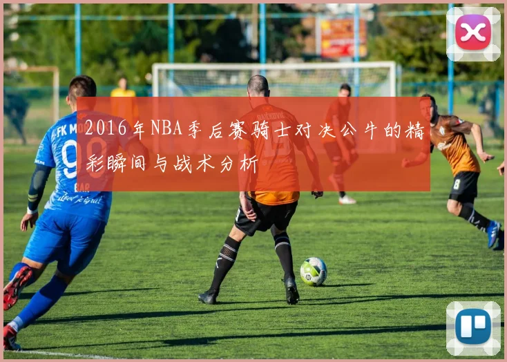 2016年NBA季后赛骑士对决公牛的精彩瞬间与战术分析