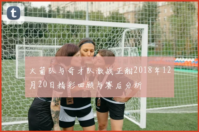 火箭队与奇才队激战正酣2018年12月20日精彩回顾与赛后分析