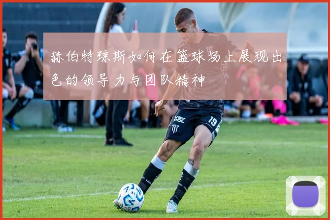 赫伯特琼斯如何在篮球场上展现出色的领导力与团队精神