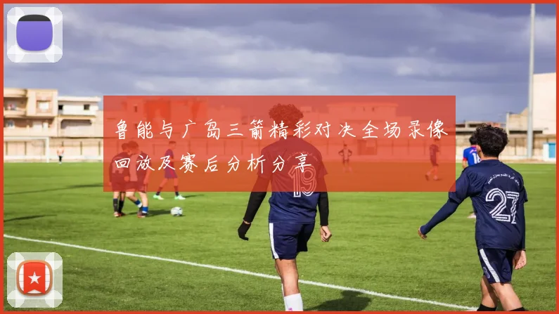 鲁能与广岛三箭精彩对决全场录像回放及赛后分析分享