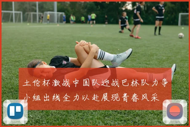 土伦杯激战中国队迎战巴林队力争小组出线全力以赴展现青春风采
