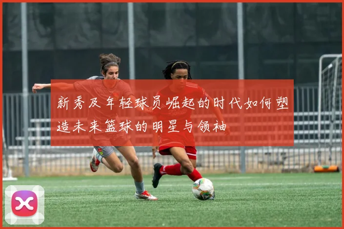 新秀及年轻球员崛起的时代如何塑造未来篮球的明星与领袖