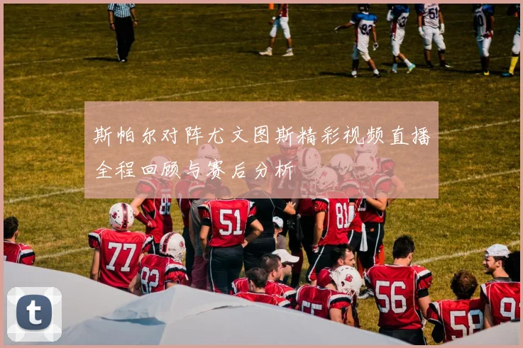 斯帕尔对阵尤文图斯精彩视频直播全程回顾与赛后分析
