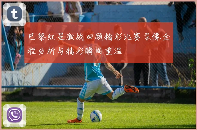 巴黎红星激战回顾精彩比赛录像全程分析与精彩瞬间重温
