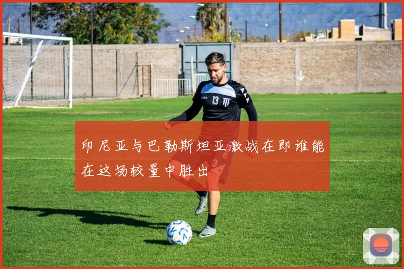 印尼亚与巴勒斯坦亚激战在即谁能在这场较量中胜出