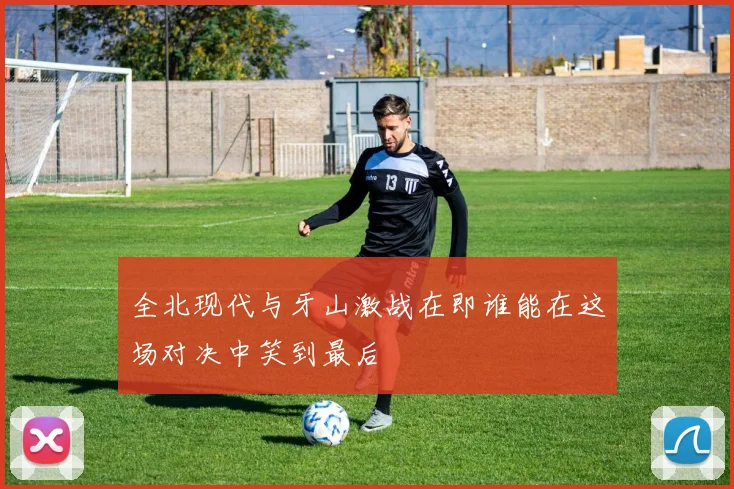 全北现代与牙山激战在即谁能在这场对决中笑到最后