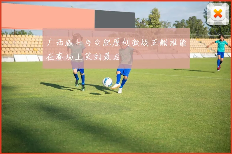广西威壮与合肥原创激战正酣谁能在赛场上笑到最后
