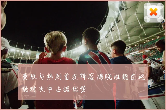 曼联与热刺首发阵容揭晓谁能在这场对决中占据优势