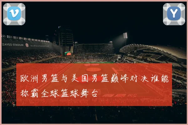 欧洲男篮与美国男篮巅峰对决谁能称霸全球篮球舞台