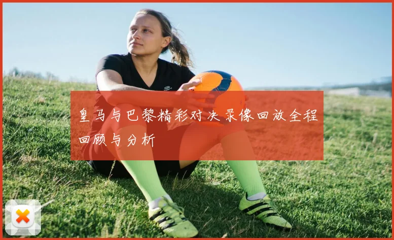 皇马与巴黎精彩对决录像回放全程回顾与分析