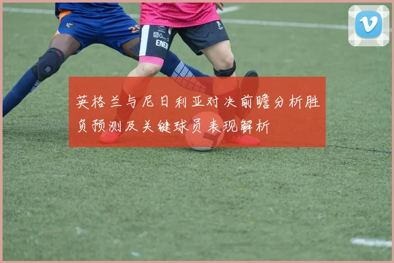 英格兰与尼日利亚对决前瞻分析胜负预测及关键球员表现解析