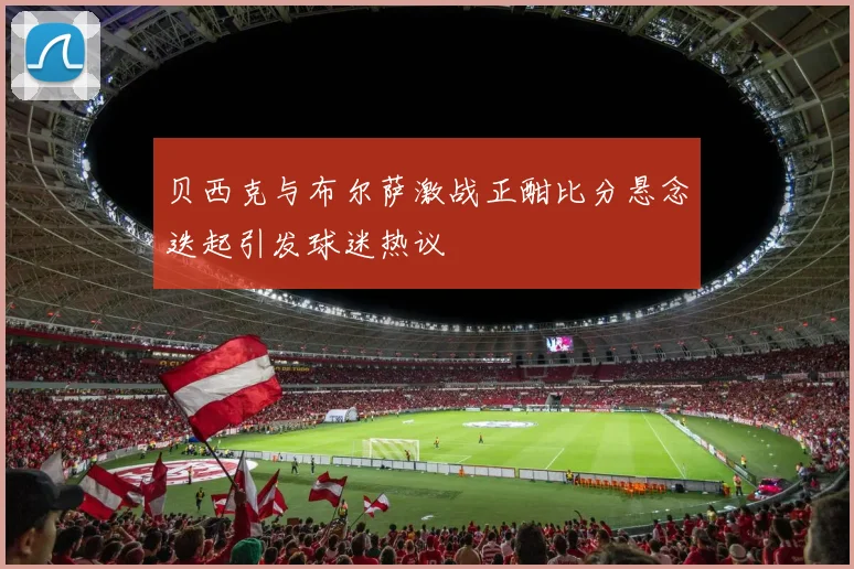 贝西克与布尔萨激战正酣比分悬念迭起引发球迷热议