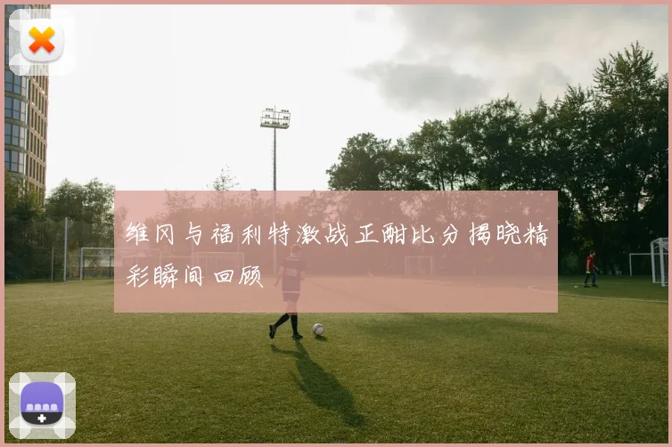 维冈与福利特激战正酣比分揭晓精彩瞬间回顾