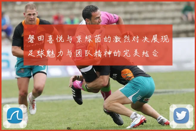 磐田喜悦与京绿茵的激烈对决展现足球魅力与团队精神的完美结合