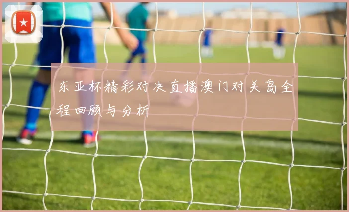 东亚杯精彩对决直播澳门对关岛全程回顾与分析