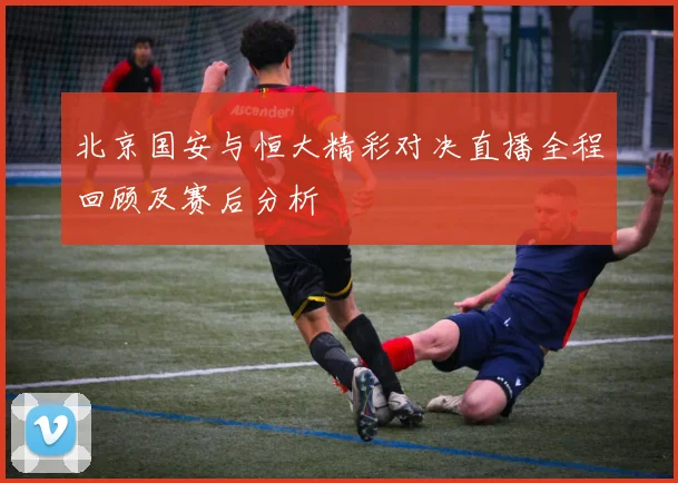 北京国安与恒大精彩对决直播全程回顾及赛后分析