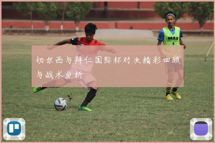 切尔西与拜仁国际杯对决精彩回顾与战术分析