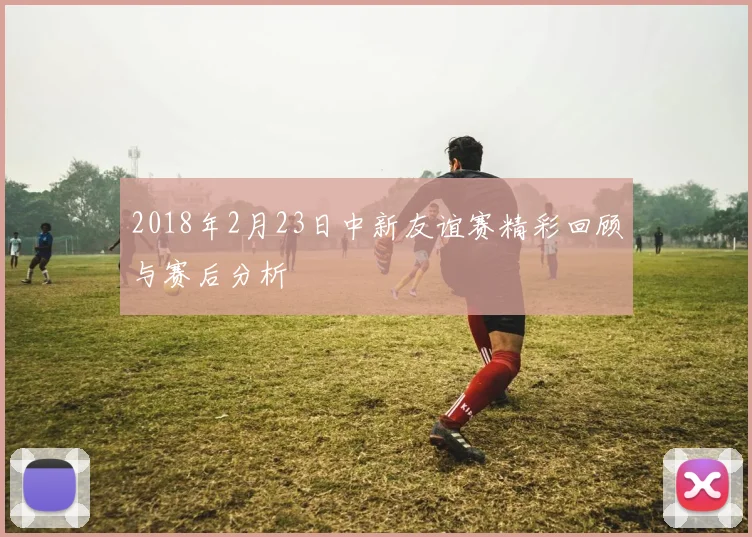 2018年2月23日中新友谊赛精彩回顾与赛后分析