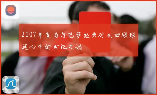 2007年皇马与巴萨经典对决回顾球迷心中的世纪之战