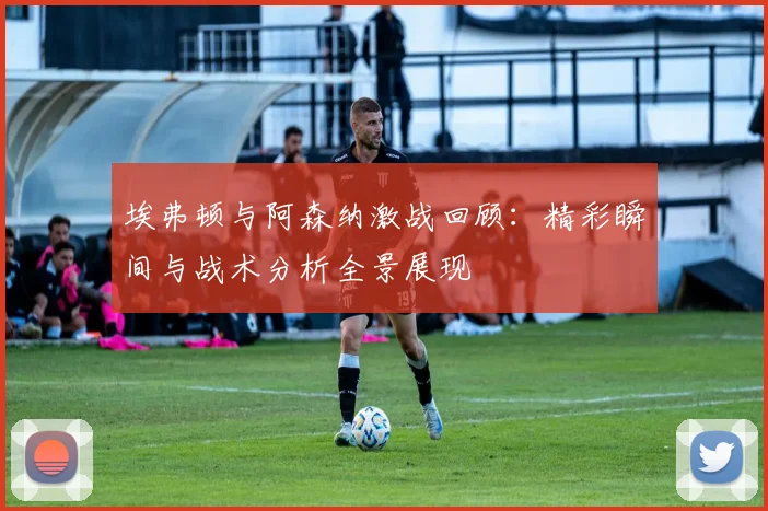 埃弗顿与阿森纳激战回顾：精彩瞬间与战术分析全景展现