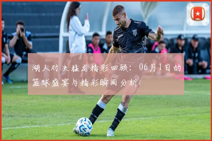 湖人对决猛龙精彩回顾：06月1日的篮球盛宴与精彩瞬间分析