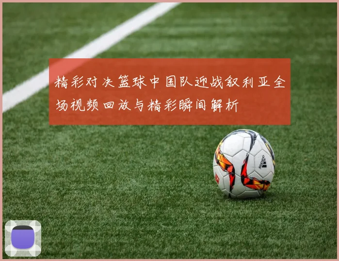 精彩对决篮球中国队迎战叙利亚全场视频回放与精彩瞬间解析