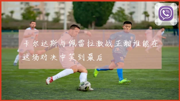 卡尔达斯与佩雷拉激战正酣谁能在这场对决中笑到最后