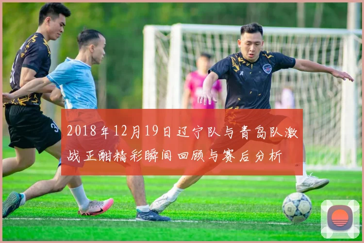2018年12月19日辽宁队与青岛队激战正酣精彩瞬间回顾与赛后分析