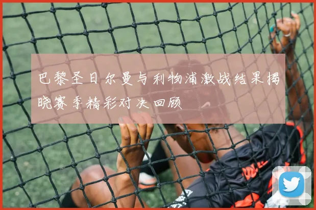 巴黎圣日尔曼与利物浦激战结果揭晓赛季精彩对决回顾