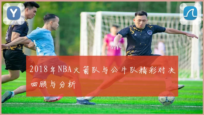 2018年NBA火箭队与公牛队精彩对决回顾与分析
