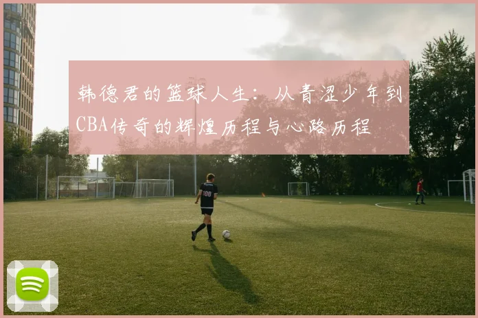 韩德君的篮球人生：从青涩少年到CBA传奇的辉煌历程与心路历程