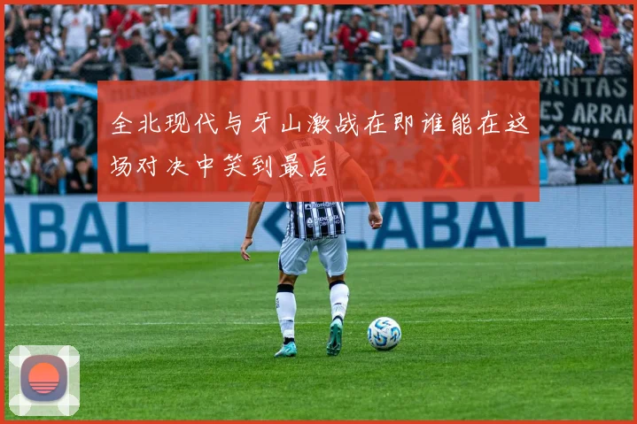 全北现代与牙山激战在即谁能在这场对决中笑到最后