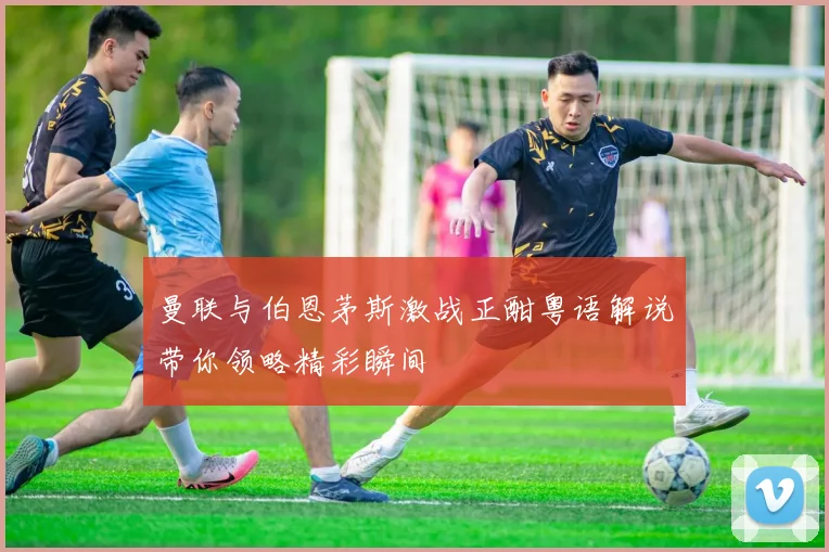 曼联与伯恩茅斯激战正酣粤语解说带你领略精彩瞬间