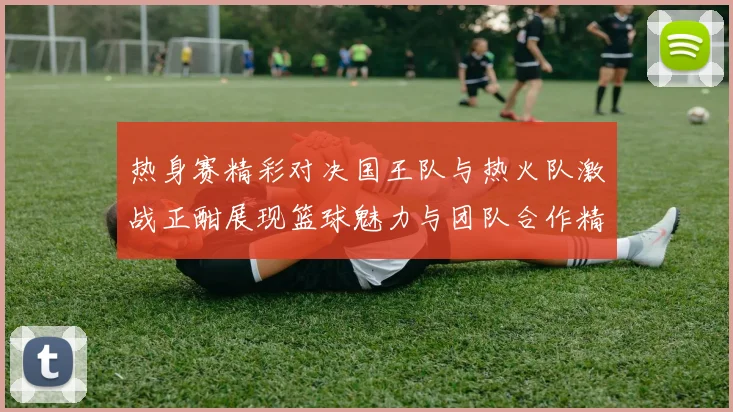 热身赛精彩对决国王队与热火队激战正酣展现篮球魅力与团队合作精神